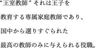 “王室教師”それは王子を教育する専属家庭教師であり、国中から選りすぐられた最高の教師のみに与えられる役職。